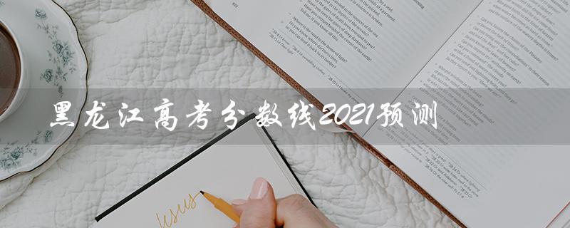 黑龙江高考分数线2021预测（2021黑龙江高考分数线是多少）