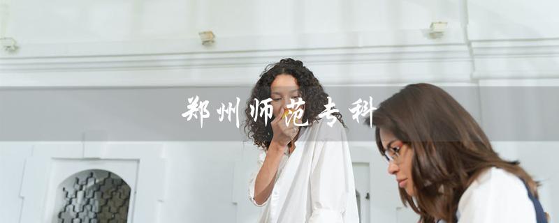 郑州师范专科（郑州师范专科高等学校是什么）