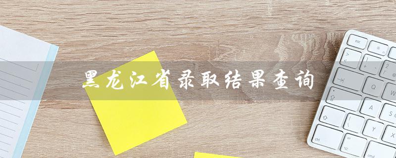 黑龙江省录取结果查询（2022黑龙江省录取结果查询时间）